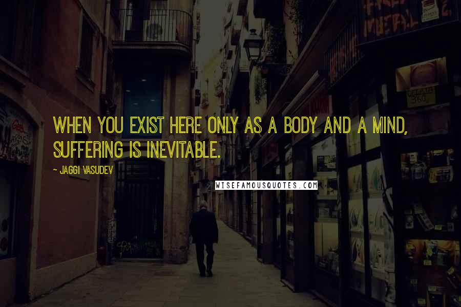 Jaggi Vasudev Quotes: When you exist here only as a body and a mind, suffering is inevitable.