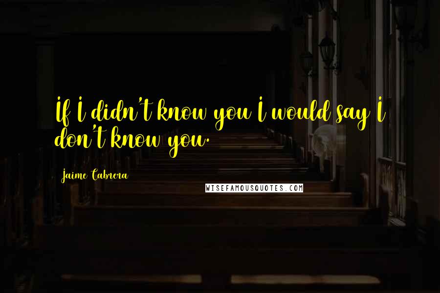 Jaime Cabrera Quotes: If I didn't know you I would say I don't know you.