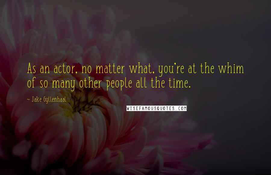 Jake Gyllenhaal Quotes: As an actor, no matter what, you're at the whim of so many other people all the time.