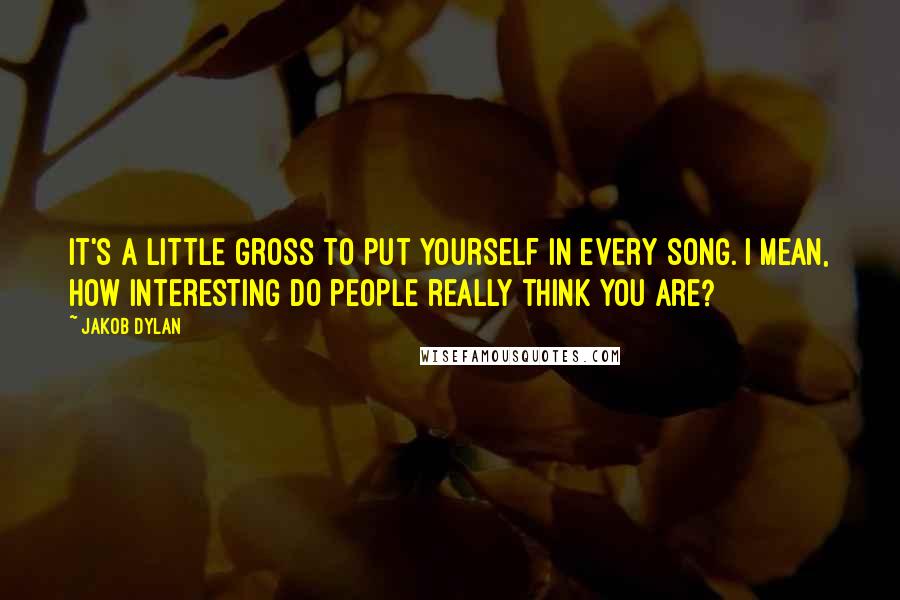 Jakob Dylan Quotes: It's a little gross to put yourself in every song. I mean, how interesting do people really think you are?