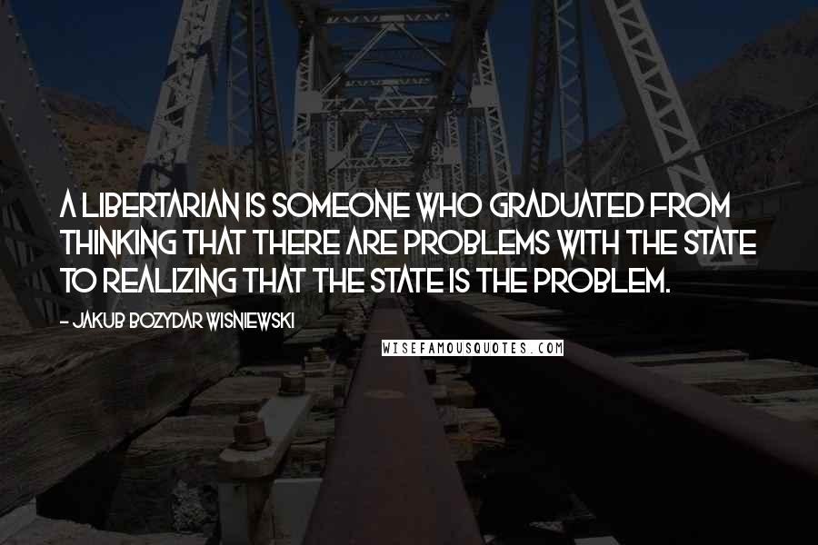 Jakub Bozydar Wisniewski Quotes: A libertarian is someone who graduated from thinking that there are problems with the state to realizing that the state is the problem.