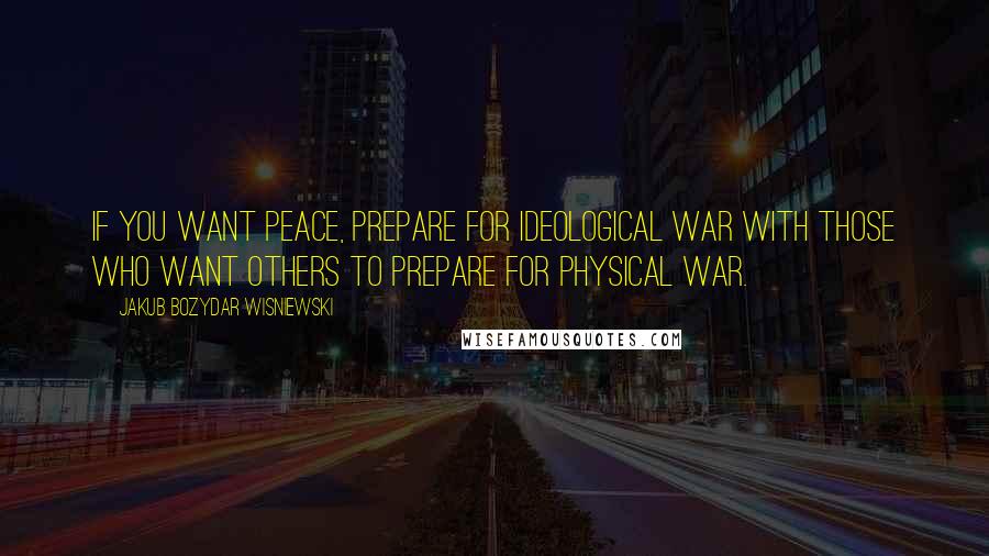 Jakub Bozydar Wisniewski Quotes: If you want peace, prepare for ideological war with those who want others to prepare for physical war.