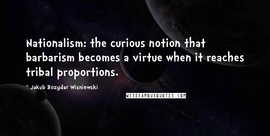 Jakub Bozydar Wisniewski Quotes: Nationalism: the curious notion that barbarism becomes a virtue when it reaches tribal proportions.