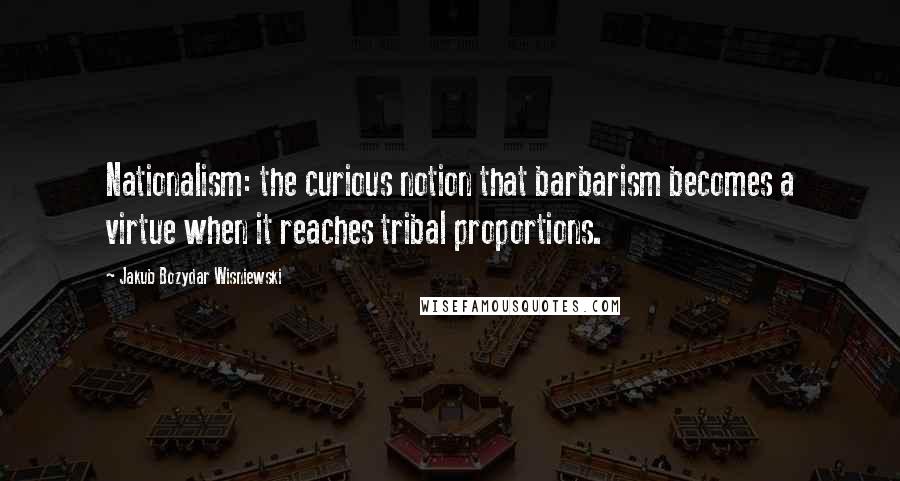 Jakub Bozydar Wisniewski Quotes: Nationalism: the curious notion that barbarism becomes a virtue when it reaches tribal proportions.