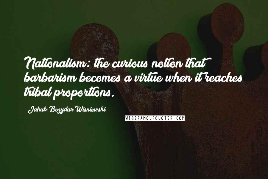 Jakub Bozydar Wisniewski Quotes: Nationalism: the curious notion that barbarism becomes a virtue when it reaches tribal proportions.