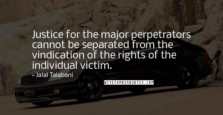 Jalal Talabani Quotes: Justice for the major perpetrators cannot be separated from the vindication of the rights of the individual victim.