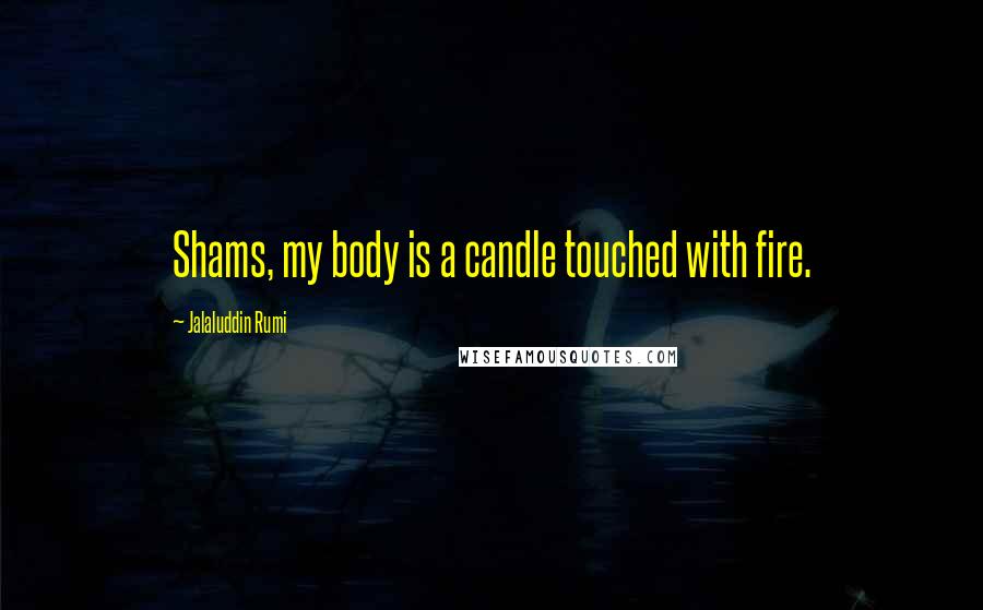 Jalaluddin Rumi Quotes: Shams, my body is a candle touched with fire.