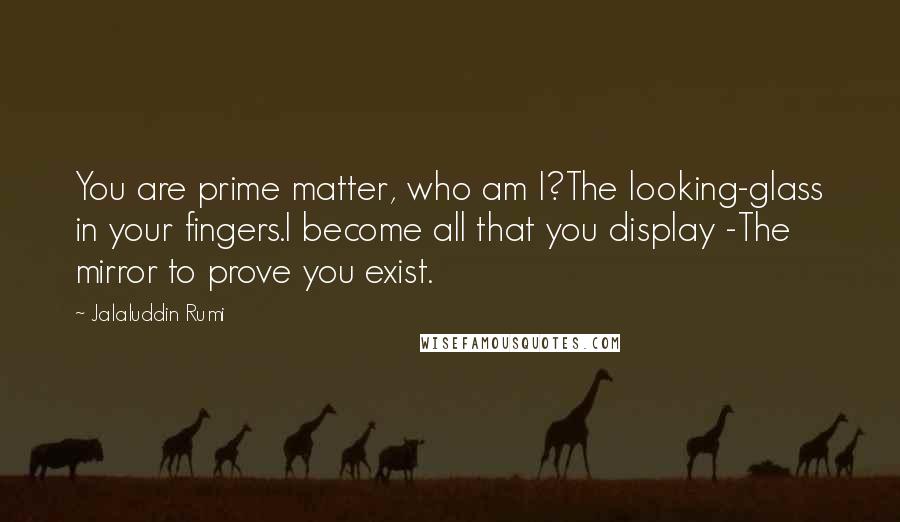 Jalaluddin Rumi Quotes: You are prime matter, who am I?The looking-glass in your fingers.I become all that you display -The mirror to prove you exist.