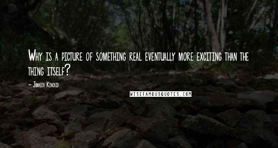 Jamaica Kincaid Quotes: Why is a picture of something real eventually more exciting than the thing itself?