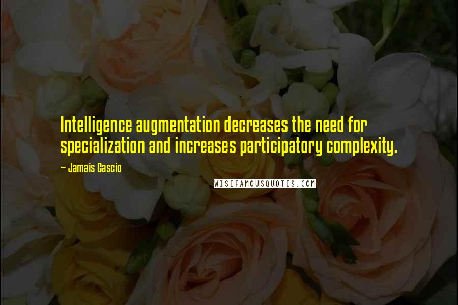 Jamais Cascio Quotes: Intelligence augmentation decreases the need for specialization and increases participatory complexity.