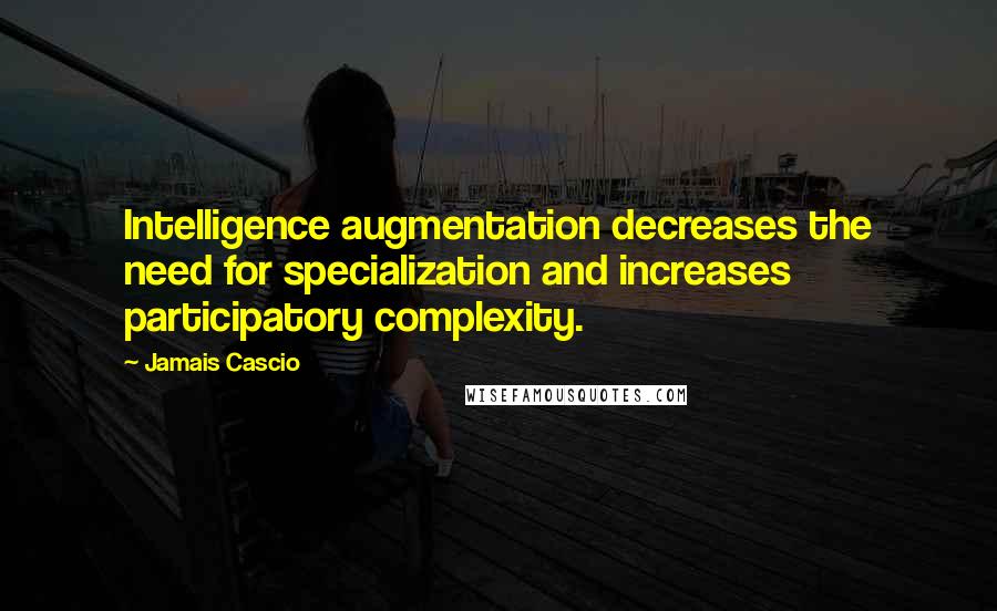 Jamais Cascio Quotes: Intelligence augmentation decreases the need for specialization and increases participatory complexity.