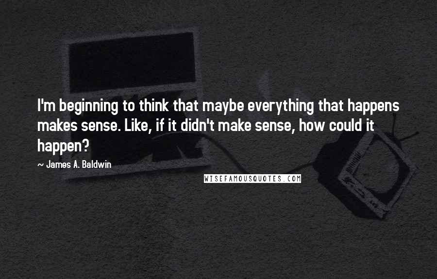 James A. Baldwin Quotes: I'm beginning to think that maybe everything that happens makes sense. Like, if it didn't make sense, how could it happen?