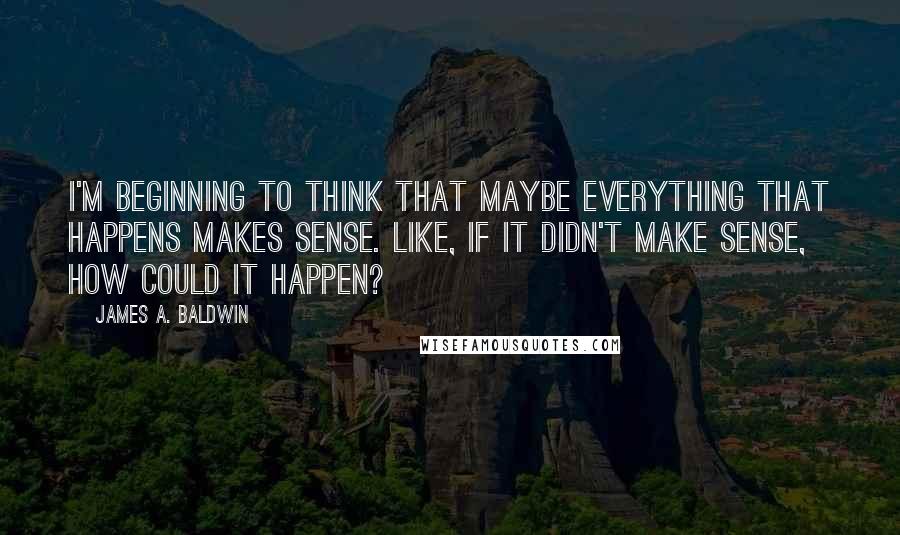 James A. Baldwin Quotes: I'm beginning to think that maybe everything that happens makes sense. Like, if it didn't make sense, how could it happen?