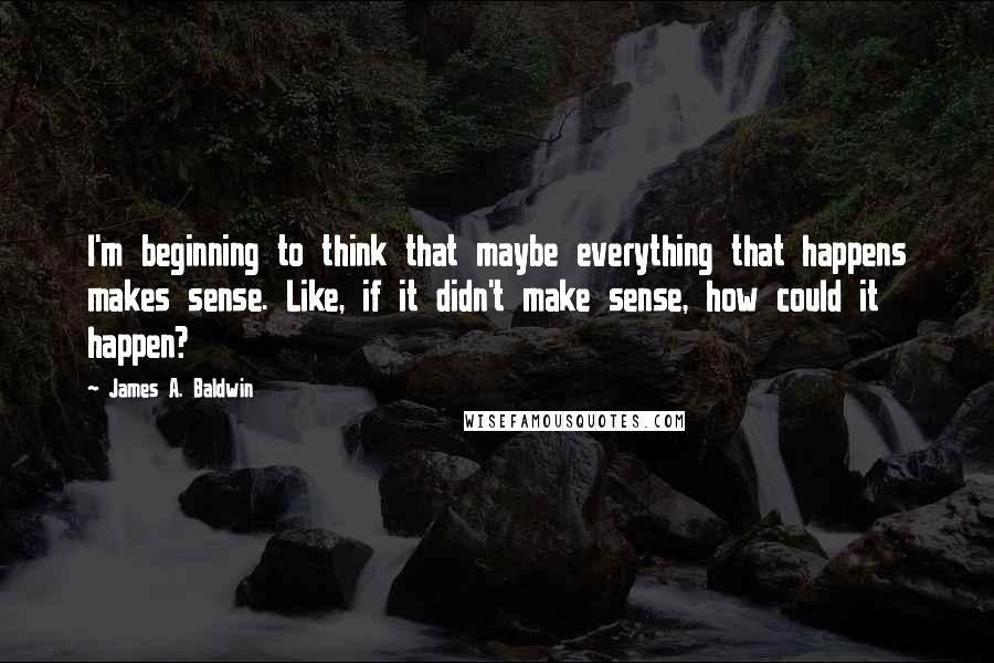 James A. Baldwin Quotes: I'm beginning to think that maybe everything that happens makes sense. Like, if it didn't make sense, how could it happen?