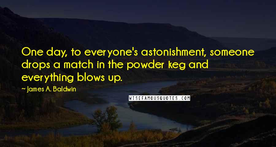 James A. Baldwin Quotes: One day, to everyone's astonishment, someone drops a match in the powder keg and everything blows up.