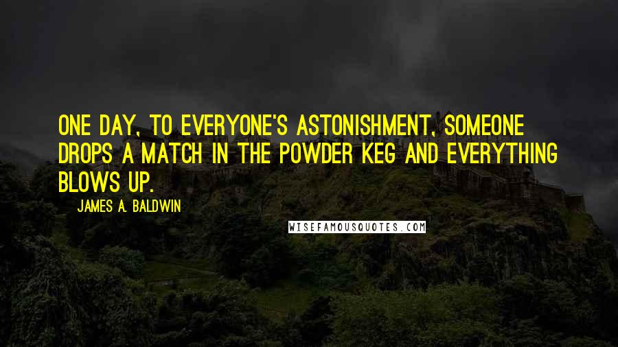 James A. Baldwin Quotes: One day, to everyone's astonishment, someone drops a match in the powder keg and everything blows up.