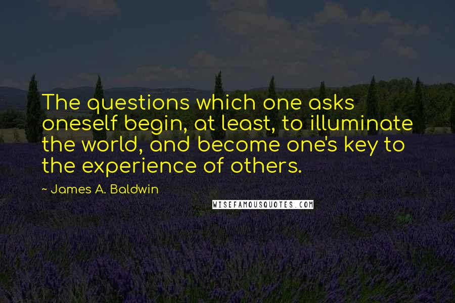 James A. Baldwin Quotes: The questions which one asks oneself begin, at least, to illuminate the world, and become one's key to the experience of others.