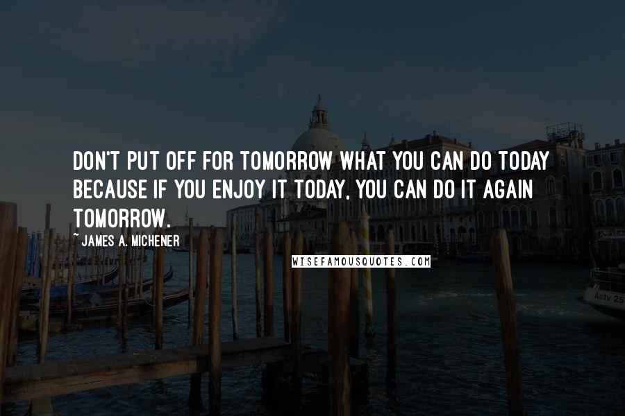 James A. Michener Quotes: Don't put off for tomorrow what you can do today because if you enjoy it today, you can do it again tomorrow.