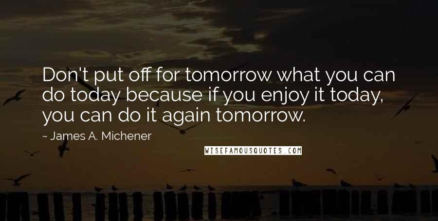 James A. Michener Quotes: Don't put off for tomorrow what you can do today because if you enjoy it today, you can do it again tomorrow.