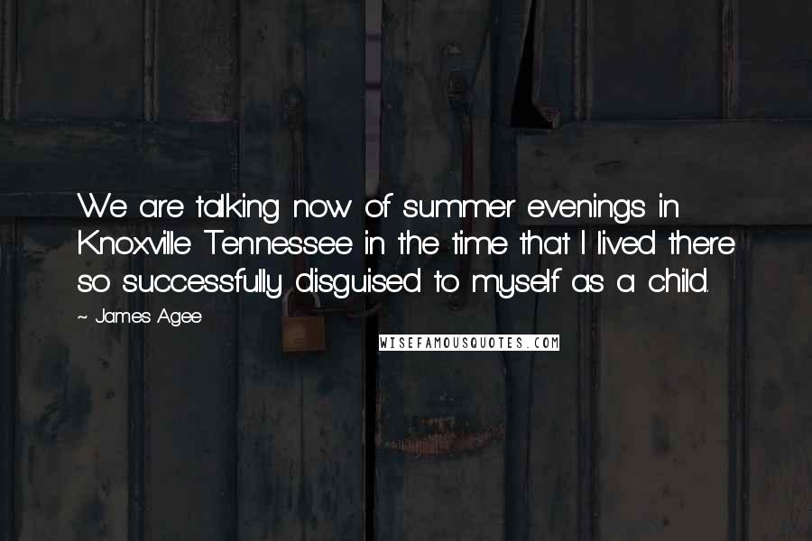 James Agee Quotes: We are talking now of summer evenings in Knoxville Tennessee in the time that I lived there so successfully disguised to myself as a child.