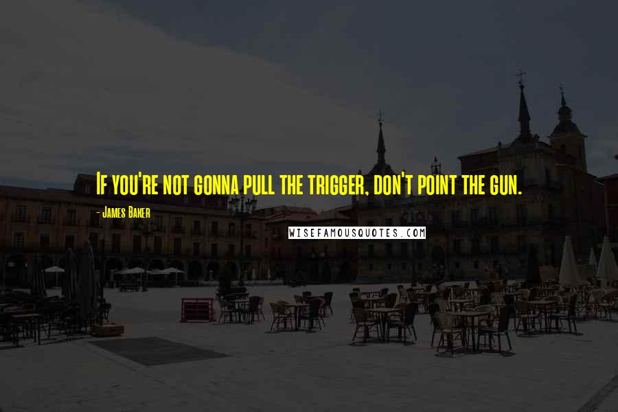 James Baker Quotes: If you're not gonna pull the trigger, don't point the gun.