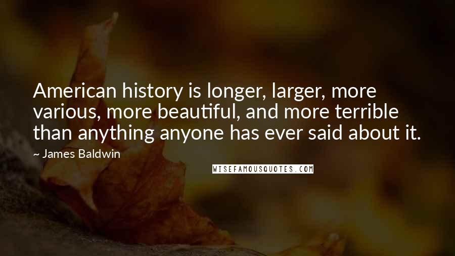 James Baldwin Quotes: American history is longer, larger, more various, more beautiful, and more terrible than anything anyone has ever said about it.