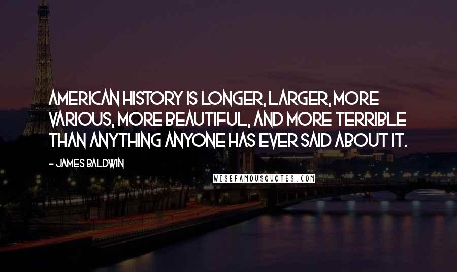 James Baldwin Quotes: American history is longer, larger, more various, more beautiful, and more terrible than anything anyone has ever said about it.