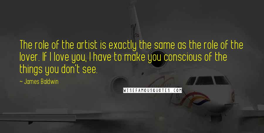 James Baldwin Quotes: The role of the artist is exactly the same as the role of the lover. If I love you, I have to make you conscious of the things you don't see.