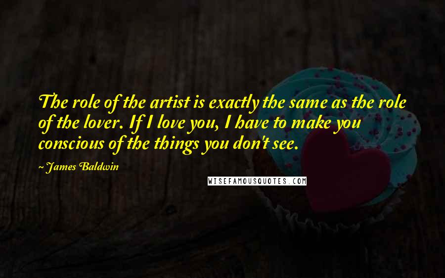 James Baldwin Quotes: The role of the artist is exactly the same as the role of the lover. If I love you, I have to make you conscious of the things you don't see.