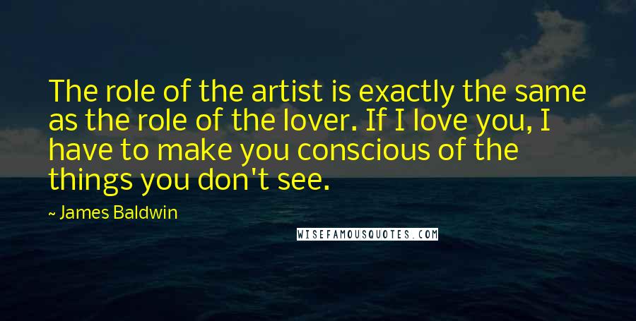 James Baldwin Quotes: The role of the artist is exactly the same as the role of the lover. If I love you, I have to make you conscious of the things you don't see.