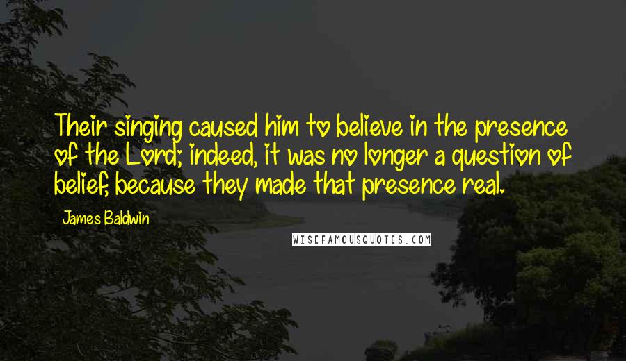 James Baldwin Quotes: Their singing caused him to believe in the presence of the Lord; indeed, it was no longer a question of belief, because they made that presence real.