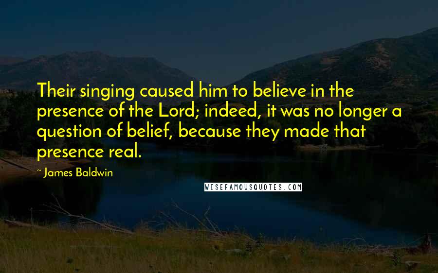 James Baldwin Quotes: Their singing caused him to believe in the presence of the Lord; indeed, it was no longer a question of belief, because they made that presence real.