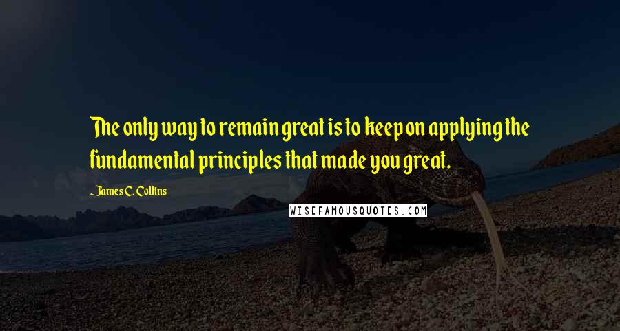 James C. Collins Quotes: The only way to remain great is to keep on applying the fundamental principles that made you great.