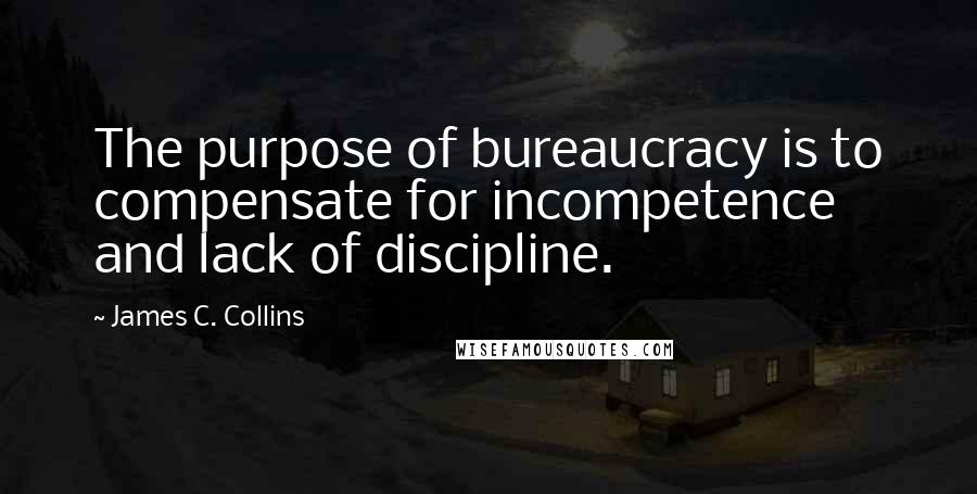 James C. Collins Quotes: The purpose of bureaucracy is to compensate for incompetence and lack of discipline.