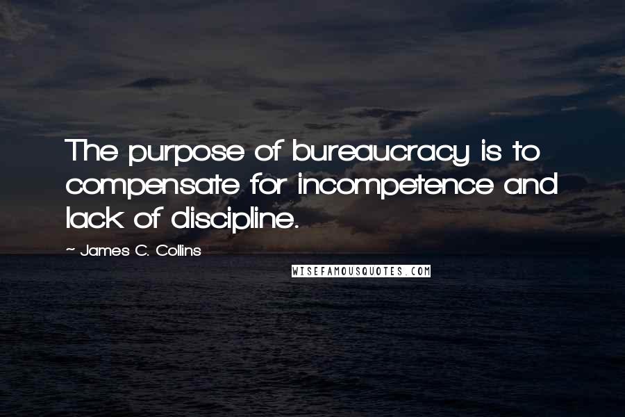 James C. Collins Quotes: The purpose of bureaucracy is to compensate for incompetence and lack of discipline.