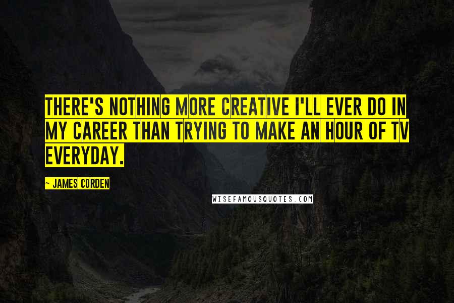 James Corden Quotes: There's nothing more creative I'll ever do in my career than trying to make an hour of TV everyday.