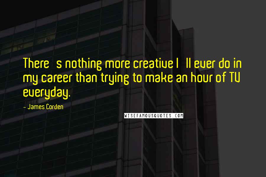 James Corden Quotes: There's nothing more creative I'll ever do in my career than trying to make an hour of TV everyday.