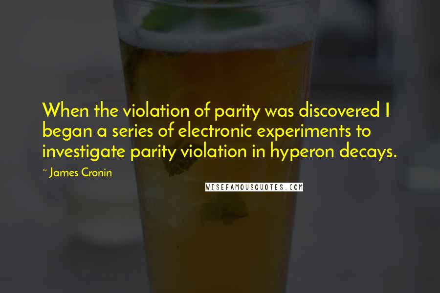 James Cronin Quotes: When the violation of parity was discovered I began a series of electronic experiments to investigate parity violation in hyperon decays.