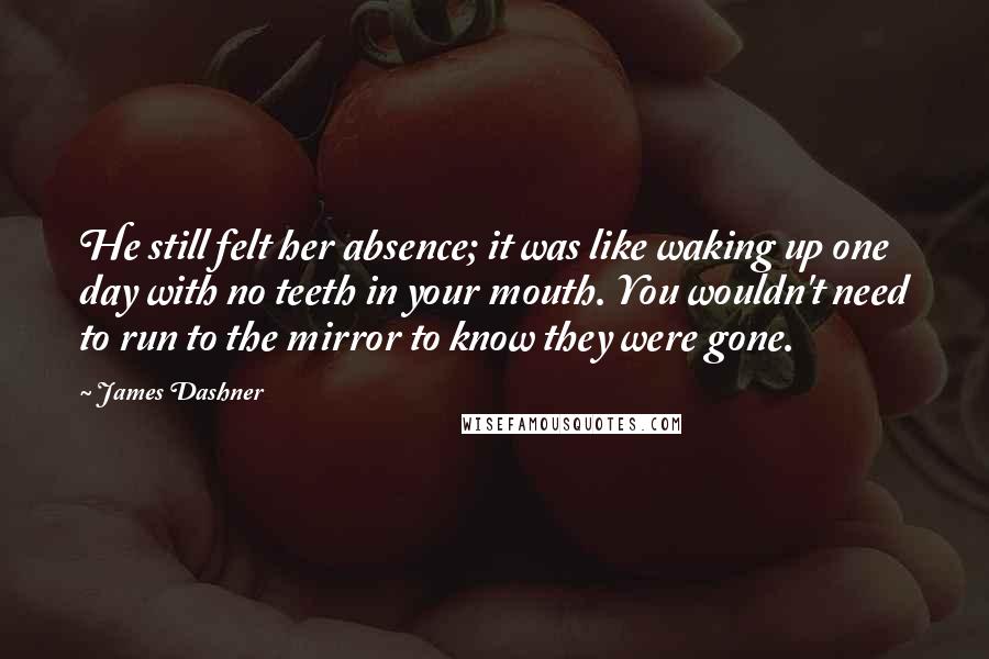 James Dashner Quotes: He still felt her absence; it was like waking up one day with no teeth in your mouth. You wouldn't need to run to the mirror to know they were gone.