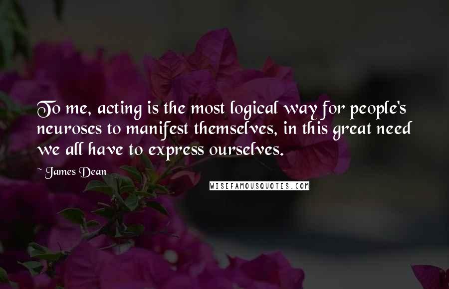 James Dean Quotes: To me, acting is the most logical way for people's neuroses to manifest themselves, in this great need we all have to express ourselves.