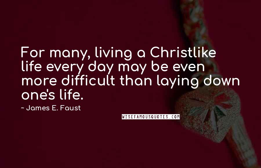 James E. Faust Quotes: For many, living a Christlike life every day may be even more difficult than laying down one's life.