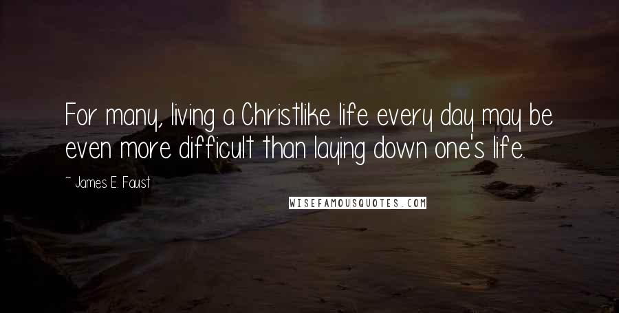 James E. Faust Quotes: For many, living a Christlike life every day may be even more difficult than laying down one's life.