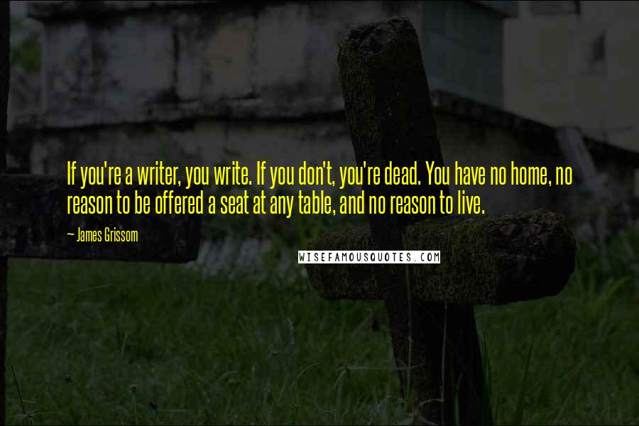 James Grissom Quotes: If you're a writer, you write. If you don't, you're dead. You have no home, no reason to be offered a seat at any table, and no reason to live.