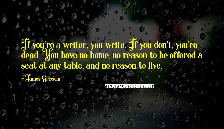 James Grissom Quotes: If you're a writer, you write. If you don't, you're dead. You have no home, no reason to be offered a seat at any table, and no reason to live.