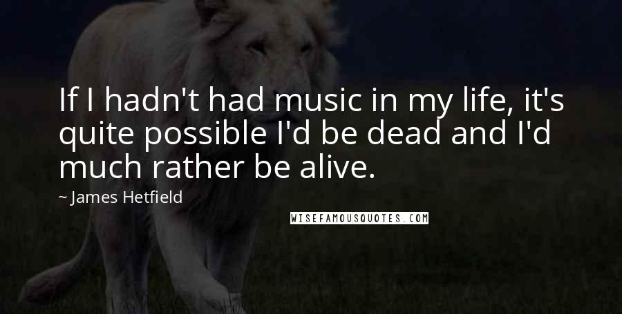 James Hetfield Quotes: If I hadn't had music in my life, it's quite possible I'd be dead and I'd much rather be alive.