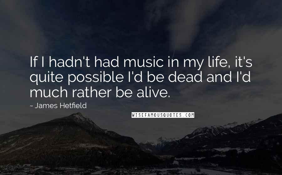 James Hetfield Quotes: If I hadn't had music in my life, it's quite possible I'd be dead and I'd much rather be alive.