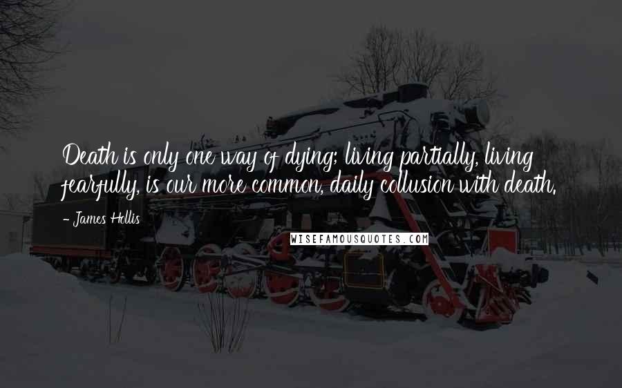 James Hollis Quotes: Death is only one way of dying; living partially, living fearfully, is our more common, daily collusion with death.