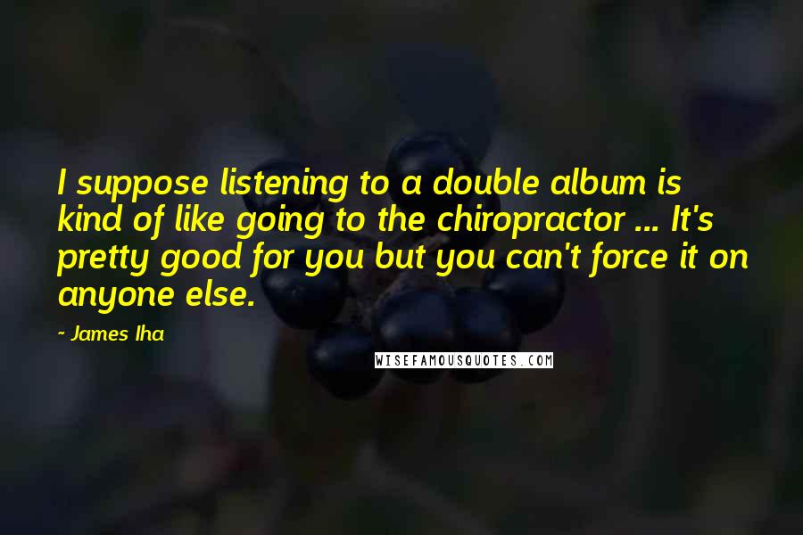 James Iha Quotes: I suppose listening to a double album is kind of like going to the chiropractor ... It's pretty good for you but you can't force it on anyone else.