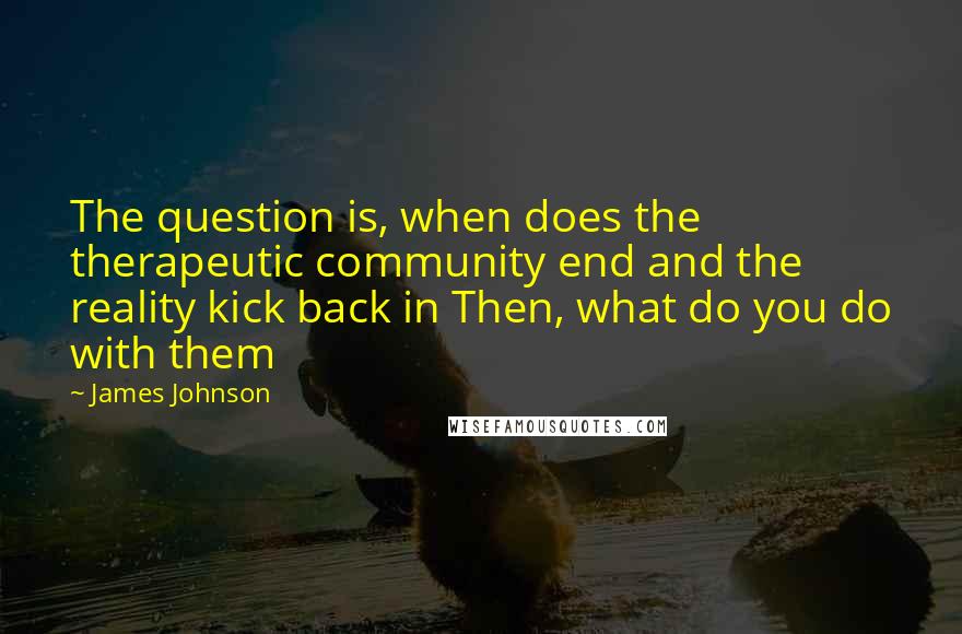 James Johnson Quotes: The question is, when does the therapeutic community end and the reality kick back in Then, what do you do with them