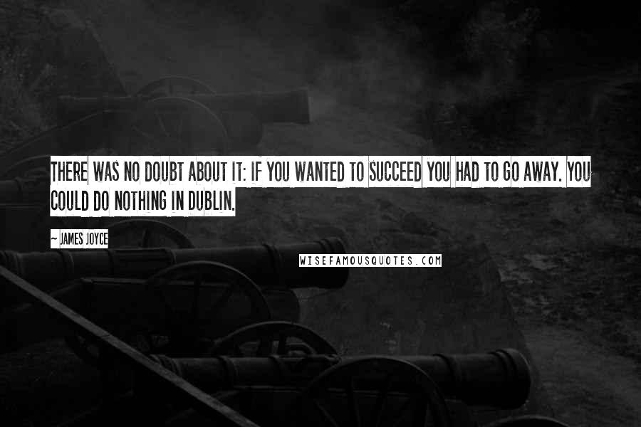 James Joyce Quotes: There was no doubt about it: if you wanted to succeed you had to go away. You could do nothing in Dublin.